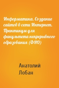 Информатика. Создание сайтов в сети Интернет. Практикум для факультета непрерывного образования (ФНО)