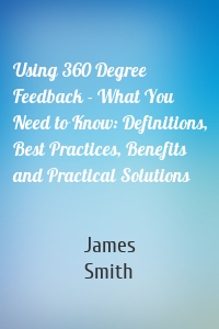 Using 360 Degree Feedback - What You Need to Know: Definitions, Best Practices, Benefits and Practical Solutions