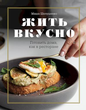 Обложка книги «Жить вкусно. Готовить дома, как в ресторане» — Мария Шелушенко