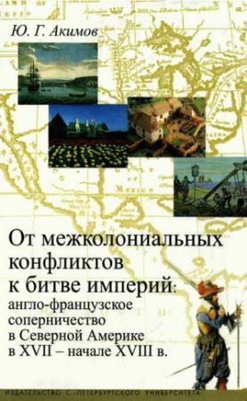 Обложка книги «От межколониальных конфликтов к битве империй: англо-французское соперничество в Северной Америке в XVII-начале XVIII в.» — Юрий Акимов