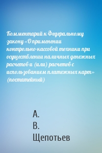 Комментарий к Федеральному закону «О применении контрольно-кассовой техники при осуществлении наличных денежных расчетов и (или) расчетов с использованием платежных карт» (постатейный)