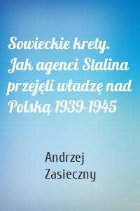 Sowieckie krety. Jak agenci Stalina przejęli władzę nad Polską 1939-1945