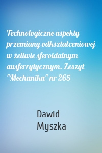 Technologiczne aspekty przemiany odkształceniowej w żeliwie sferoidalnym ausferrytycznym. Zeszyt "Mechanika" nr 265