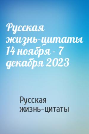 Обложка книги «Русская жизнь-цитаты 14 ноября - 7 декабря 2023» — Русская жизнь-цитаты