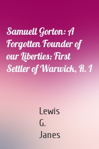 Samuell Gorton: A Forgotten Founder of our Liberties; First Settler of Warwick, R. I