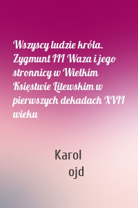 Wszyscy ludzie króla. Zygmunt III Waza i jego stronnicy w Wielkim Księstwie Litewskim w pierwszych dekadach XVII wieku