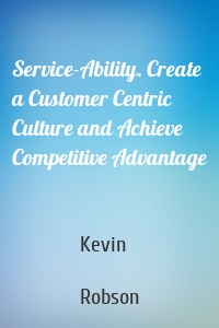 Service-Ability. Create a Customer Centric Culture and Achieve Competitive Advantage