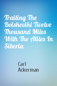 Carl Ackerman - Trailing The Bolsheviki Twelve Thousand Miles With The Allies In Siberia