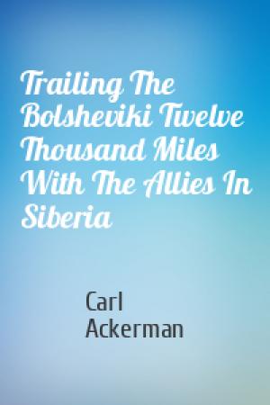 Обложка книги «Trailing The Bolsheviki Twelve Thousand Miles With The Allies In Siberia» — Carl Ackerman