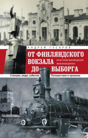 Обложка книги «От Финляндского вокзала до Выборга. Из истории Финляндской железной дороги. Станции, люди, события. Путешествие в прошлое» — Андрей Гусаров