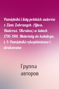 Pamiętniki i listy polskich autorów z Ziem Zabranych (Litwa, Białoruś, Ukraina) w latach 1795-1918. Materiały do katalogu, t. I: Pamiętniki rękopiśmienne i drukowane