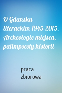O Gdańsku literackim 1945-2015. Archeologie miejsca, palimpsesty historii