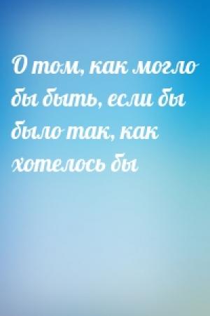 Обложка книги «О том, как могло бы быть, если бы было так, как хотелось бы»