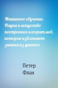 Машинное обучение. Наука и искусство построения алгоритмов, которые извлекают знания из данных