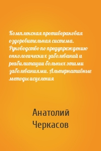 Комплексная противораковая оздоровительная система. Руководство по предупреждению онкологических заболеваний и реабилитации больных этими заболеваниями. Альтернативные методы исцеления