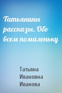 Татьянины рассказы. Обо всем помаленьку