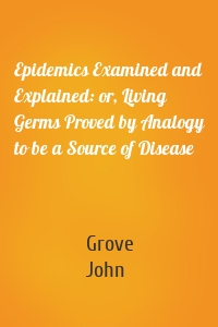 Epidemics Examined and Explained: or, Living Germs Proved by Analogy to be a Source of Disease