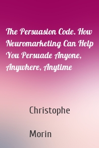 The Persuasion Code. How Neuromarketing Can Help You Persuade Anyone, Anywhere, Anytime