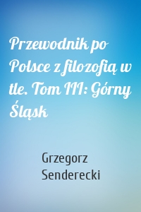 Przewodnik po Polsce z filozofią w tle. Tom III: Górny Śląsk
