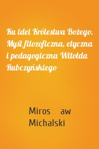 Ku idei Królestwa Bożego. Myśl filozoficzna, etyczna i pedagogiczna Witołda Rubczyńskiego