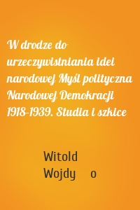 W drodze do urzeczywistniania idei narodowej Myśl polityczna Narodowej Demokracji 1918–1939. Studia i szkice