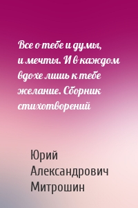Все о тебе и думы, и мечты. И в каждом вдохе лишь к тебе желание. Сборник стихотворений