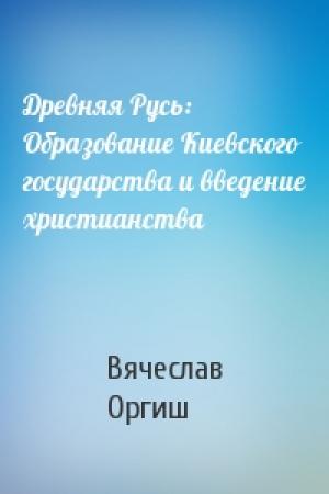 Обложка книги «Древняя Русь: Образование Киевского государства и введение христианства» — Вячеслав Оргиш