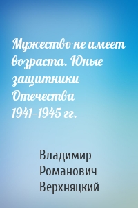 Мужество не имеет возраста. Юные защитники Отечества 1941—1945 гг.