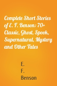 Complete Short Stories of E. F. Benson: 70+ Classic, Ghost, Spook, Supernatural, Mystery and Other Tales