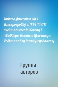 Kultura funeralna elit I Rzeczpospolitej w XVI-XVIII wieku na terenie Korony i Wielkiego Księstwa Litewskiego. Próba analizy interdyscyplinarnej