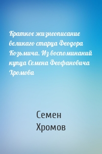 Краткое жизнеописание великаго старца Феодора Козьмича. Из воспоминаний купца Семена Феофановича Хромова