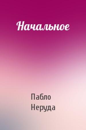 Обложка книги «Начальное» — Пабло Неруда