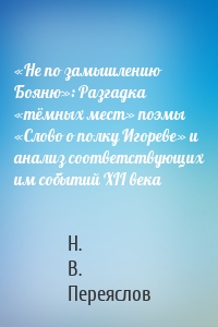 «Не по замышлению Бояню»: Разгадка «тёмных мест» поэмы «Слово о полку Игореве» и анализ соответствующих им событий XII века