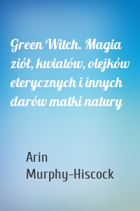 Green Witch. Magia ziół, kwiatów, olejków eterycznych i innych darów matki natury