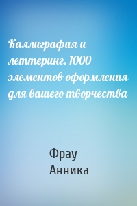 Каллиграфия и леттеринг. 1000 элементов оформления для вашего творчества