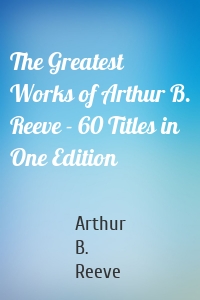 The Greatest Works of Arthur B. Reeve - 60 Titles in One Edition