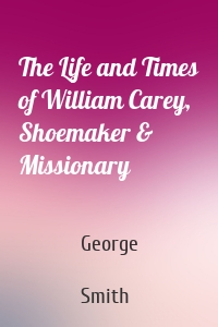 The Life and Times of William Carey, Shoemaker & Missionary