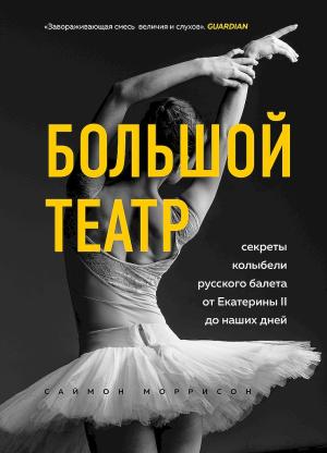 Обложка книги «Большой театр. Секреты колыбели русского балета от Екатерины II до наших дней» — Саймон Моррисон