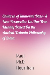 Children of Immortal Bliss: A New Perspective On Our True Identity Based On the Ancient Vedanta Philosophy of India