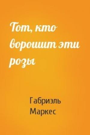 Обложка книги «Тот, кто ворошит эти розы» — Габриэль Маркес