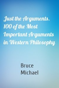 Just the Arguments. 100 of the Most Important Arguments in Western Philosophy