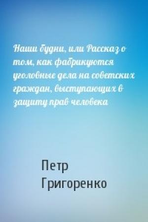 Обложка книги «Наши будни, или Рассказ о том, как фабрикуются уголовные дела на советских граждан, выступающих в защиту прав человека» — Петр Григоренко