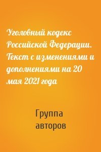 Уголовный кодекс Российской Федерации. Текст с изменениями и дополнениями на 20 мая 2021 года