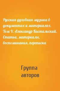 Русская духовная музыка в документах и материалах. Том V. Александр Кастальский. Статьи, материалы, воспоминания, переписка