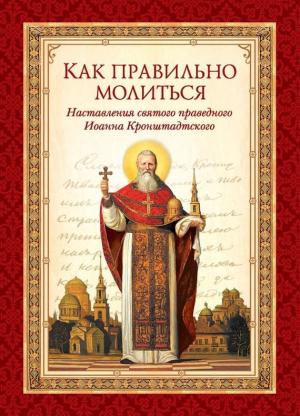 Обложка книги «Как правильно молиться. Наставления в молитве святого праведного Иоанна Кронштадтского» — cвятой праведный Иоанн Кронштадтский, Л. Чуткова
