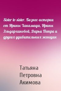 Sister to sister. Бизнес-истории от Ирины Хакамада, Ирины Эльдархановой, Дарьи Петра и других удивительных женщин