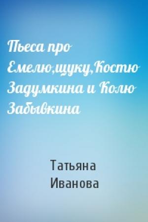 Обложка книги «Пьеса про Емелю,щуку,Костю Задумкина и Колю Забывкина» — Татьяна Иванова