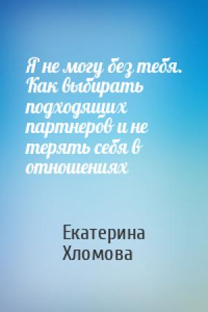 Обложка книги «Я не могу без тебя. Как выбирать подходящих партнеров и не терять себя в отношениях» — Екатерина Хломова