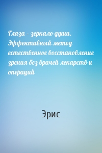 Глаза – зеркало души. Эффективный метод естественное восстановление зрения без врачей лекарств и операций