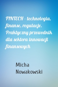 FINTECH - technologia, finanse, regulacje. Praktyczny przewodnik dla sektora innowacji finansowych